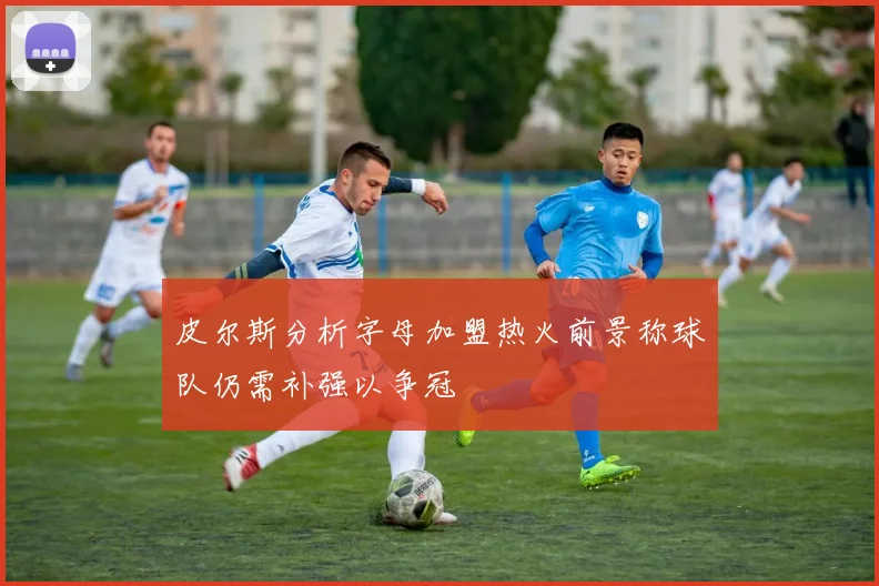 皮尔斯分析字母加盟热火前景称球队仍需补强以争冠