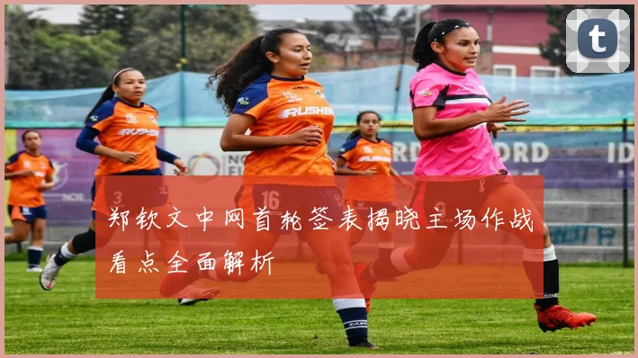 郑钦文中网首轮签表揭晓主场作战看点全面解析