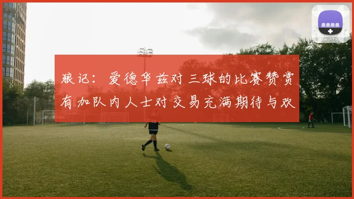 狼记：爱德华兹对三球的比赛赞赏有加队内人士对交易充满期待与欢欣