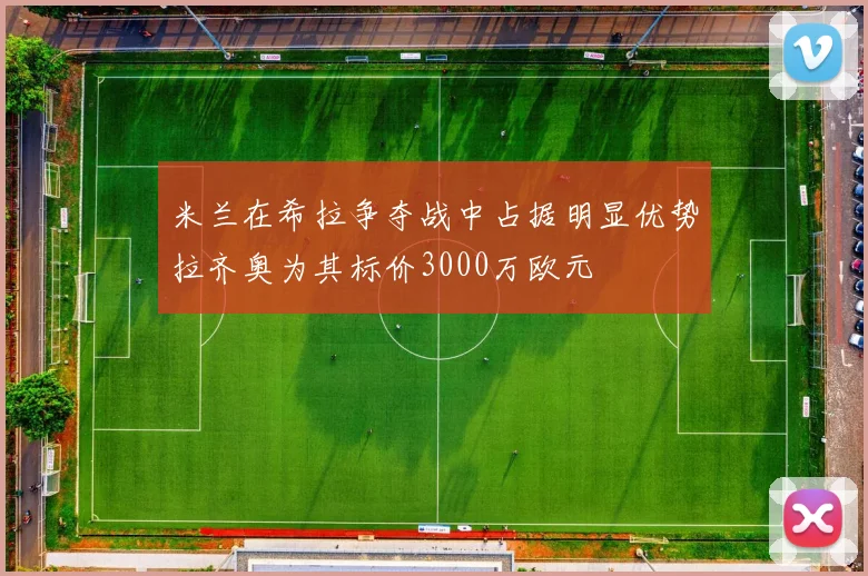 米兰在希拉争夺战中占据明显优势拉齐奥为其标价3000万欧元