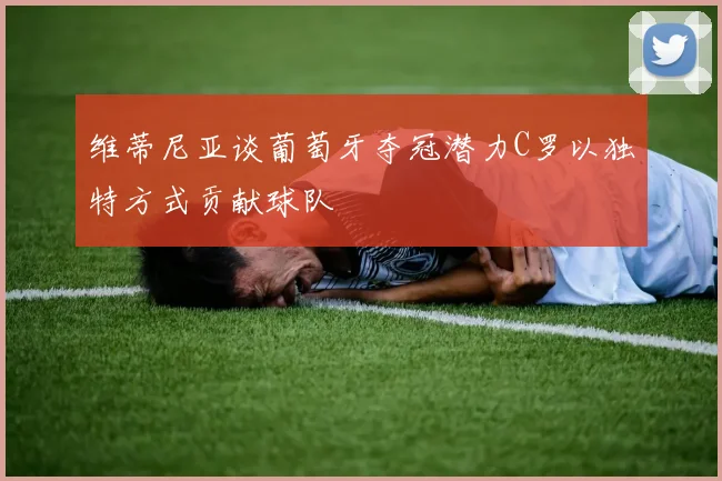 维蒂尼亚谈葡萄牙夺冠潜力C罗以独特方式贡献球队