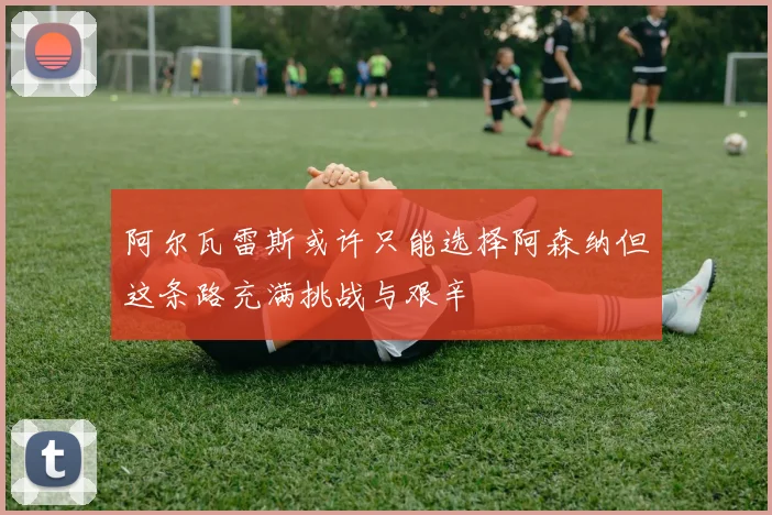 阿尔瓦雷斯或许只能选择阿森纳但这条路充满挑战与艰辛