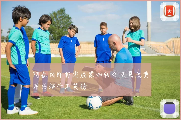 阿森纳即将完成蒙加转会交易总费用或超千万英镑