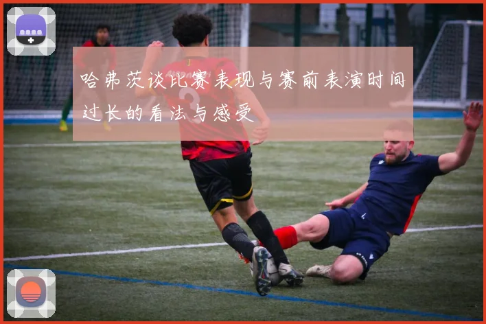 哈弗茨谈比赛表现与赛前表演时间过长的看法与感受