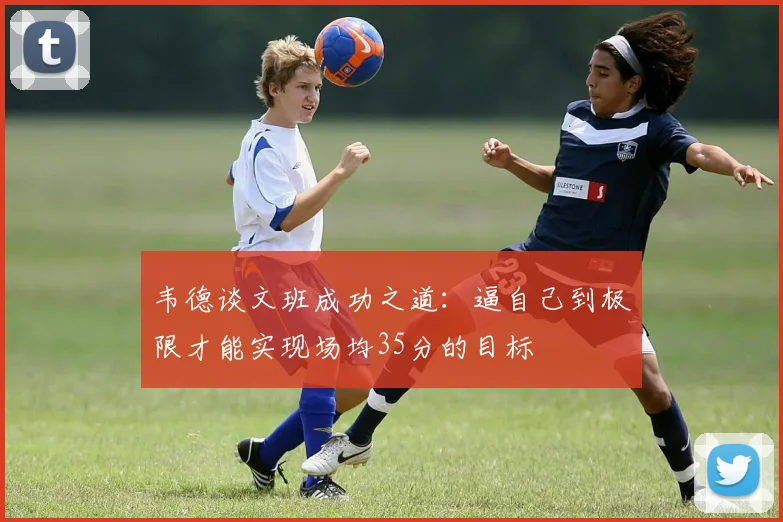 韦德谈文班成功之道：逼自己到极限才能实现场均35分的目标