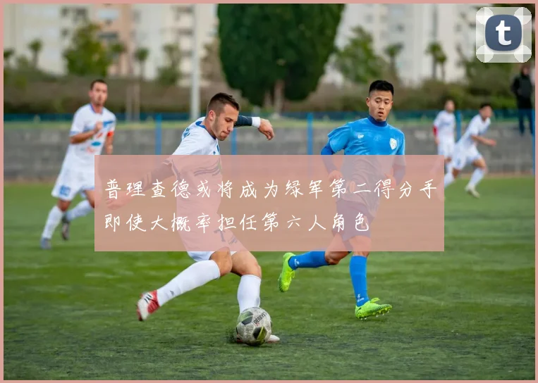 普理查德或将成为绿军第二得分手即使大概率担任第六人角色