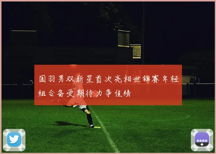 国羽男双新星首次亮相世锦赛年轻组合备受期待力争佳绩