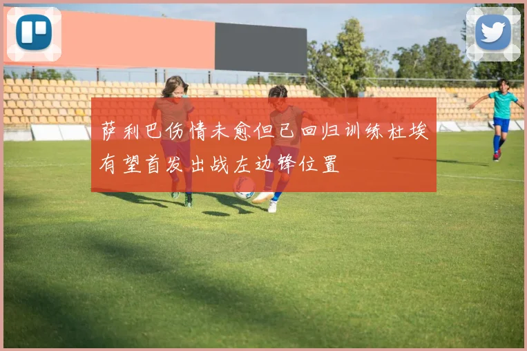 萨利巴伤情未愈但已回归训练杜埃有望首发出战左边锋位置
