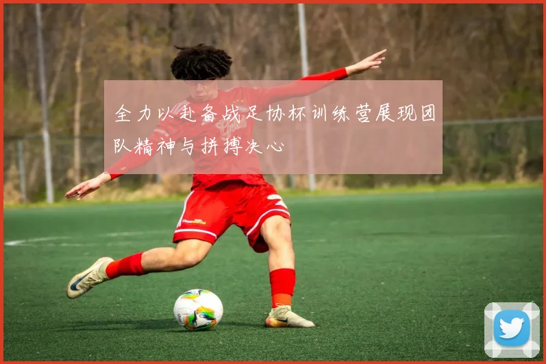 全力以赴备战足协杯训练营展现团队精神与拼搏决心