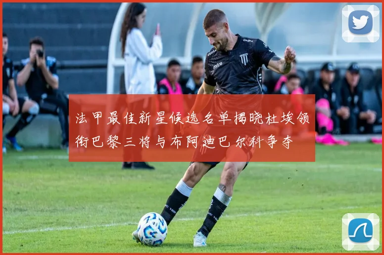 法甲最佳新星候选名单揭晓杜埃领衔巴黎三将与布阿迪巴尔科争夺