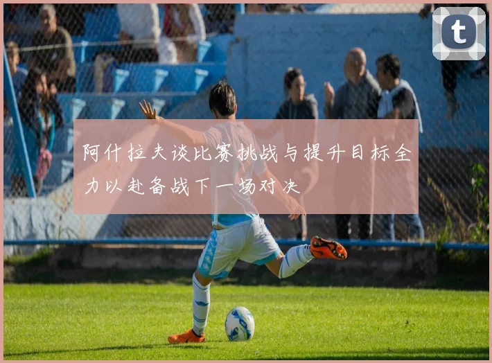 阿什拉夫谈比赛挑战与提升目标全力以赴备战下一场对决