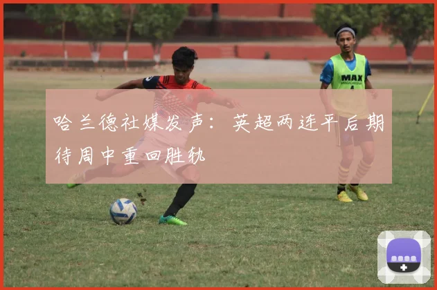 哈兰德社媒发声：英超两连平后期待周中重回胜轨