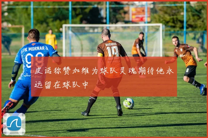 皮诺称赞加维为球队灵魂期待他永远留在球队中