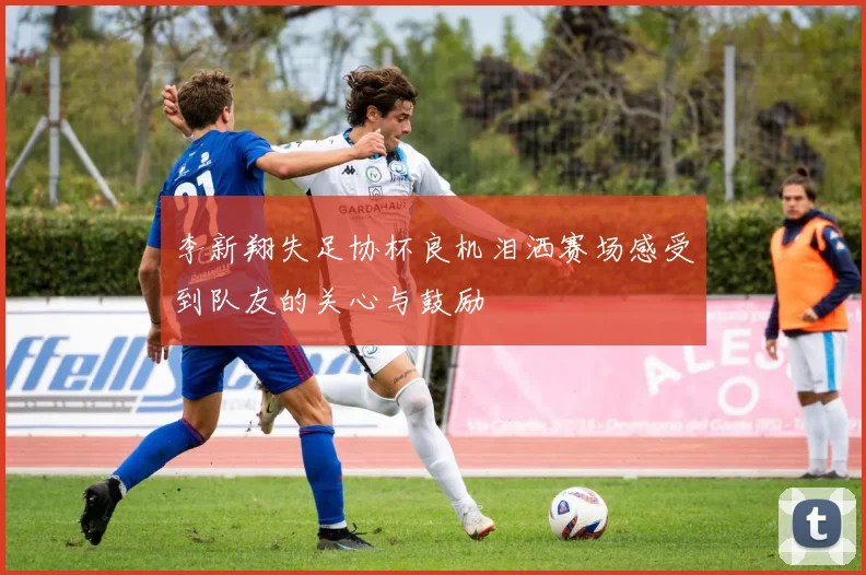 李新翔失足协杯良机泪洒赛场感受到队友的关心与鼓励