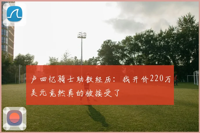 卢回忆骑士助教经历：我开价220万美元竟然真的被接受了